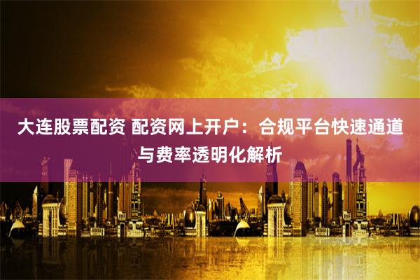 大连股票配资 配资网上开户：合规平台快速通道与费率透明化解析