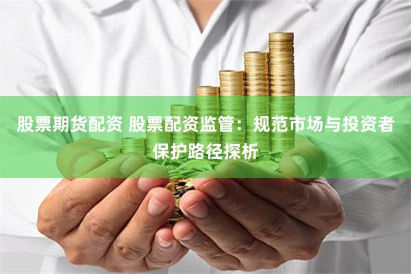 股票期货配资 股票配资监管：规范市场与投资者保护路径探析