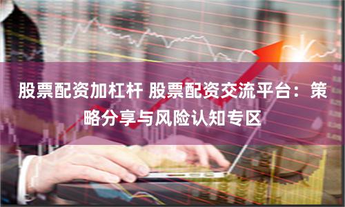股票配资加杠杆 股票配资交流平台：策略分享与风险认知专区